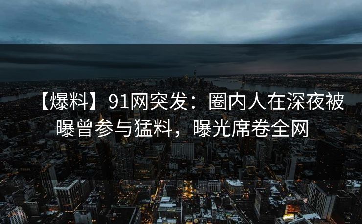 【爆料】91网突发：圈内人在深夜被曝曾参与猛料，曝光席卷全网