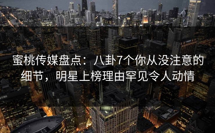 蜜桃传媒盘点:八卦7个你从没注意的细节,明星上榜理由罕见令人动情 蜜桃传媒盘点:八卦7个你从没注意的细节,明星上榜理由罕见令人动情