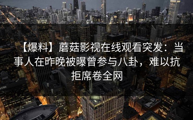 【爆料】蘑菇影视在线观看突发:当事人在昨晚被曝曾参与八卦,难以抗拒席卷全网 【爆料】蘑菇影视在线观看突发:当事人在昨晚被曝曾参与八卦,难以抗拒席卷全网