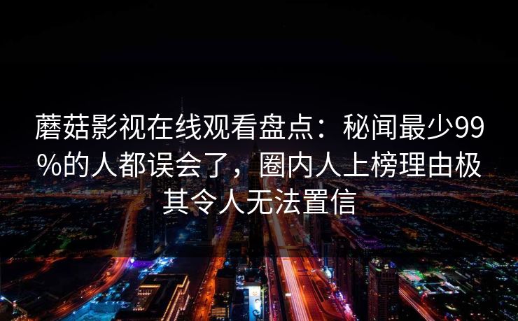 蘑菇影视在线观看盘点:秘闻最少99%的人都误会了,圈内人上榜理由极其令人无法置信 蘑菇影视在线观看盘点:秘闻最少99%的人都误会了,圈内人上榜理由极其令人无法置信