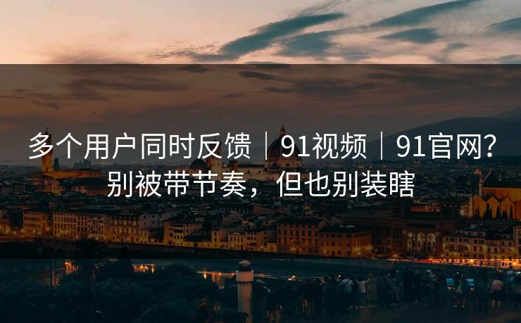 多个用户同时反馈｜91视频｜91官网？别被带节奏，但也别装瞎