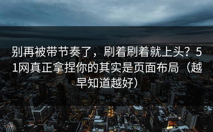 别再被带节奏了，刷着刷着就上头？51网真正拿捏你的其实是页面布局（越早知道越好）