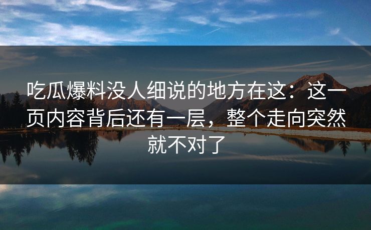 吃瓜爆料没人细说的地方在这：这一页内容背后还有一层，整个走向突然就不对了