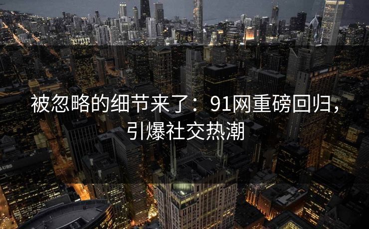 被忽略的细节来了:91网重磅回归,引爆社交热潮 被忽略的细节来了:91网重磅回归,引爆社交热潮
