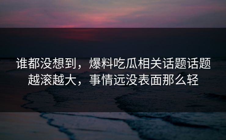 谁都没想到，爆料吃瓜相关话题话题越滚越大，事情远没表面那么轻