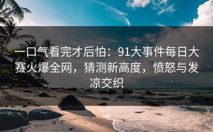一口气看完才后怕：91大事件每日大赛火爆全网，猜测新高度，愤怒与发凉交织