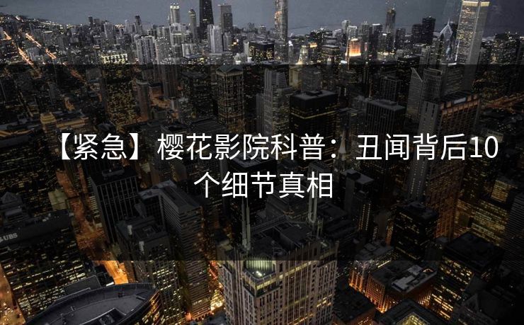 【紧急】樱花影院科普：丑闻背后10个细节真相
