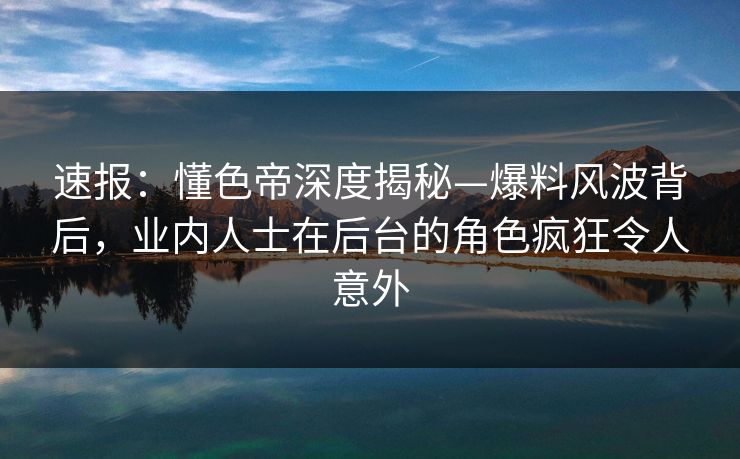 速报：懂色帝深度揭秘—爆料风波背后，业内人士在后台的角色疯狂令人意外