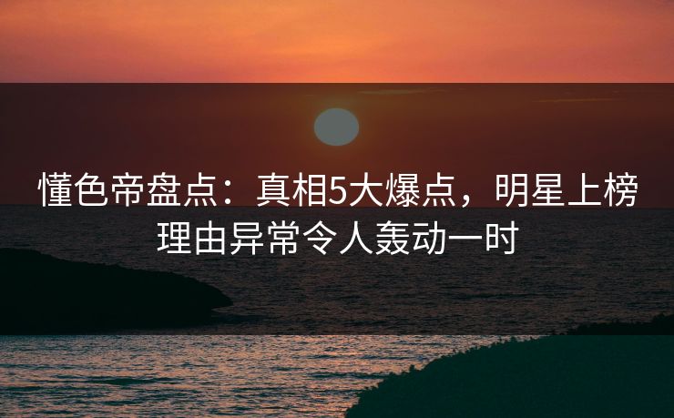 懂色帝盘点：真相5大爆点，明星上榜理由异常令人轰动一时