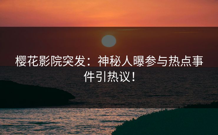 樱花影院突发：神秘人曝参与热点事件引热议！