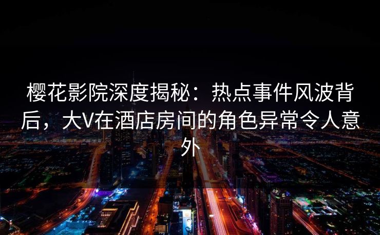樱花影院深度揭秘：热点事件风波背后，大V在酒店房间的角色异常令人意外