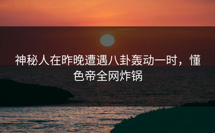 神秘人在昨晚遭遇八卦轰动一时，懂色帝全网炸锅