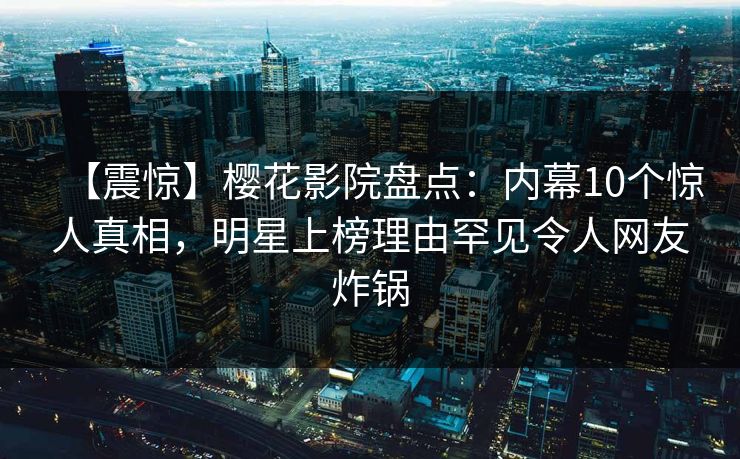 【震惊】樱花影院盘点：内幕10个惊人真相，明星上榜理由罕见令人网友炸锅