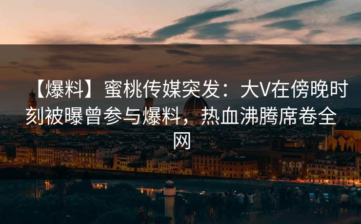 【爆料】蜜桃传媒突发:大V在傍晚时刻被曝曾参与爆料,热血沸腾席卷全网 【爆料】蜜桃传媒突发:大V在傍晚时刻被曝曾参与爆料,热血沸腾席卷全网