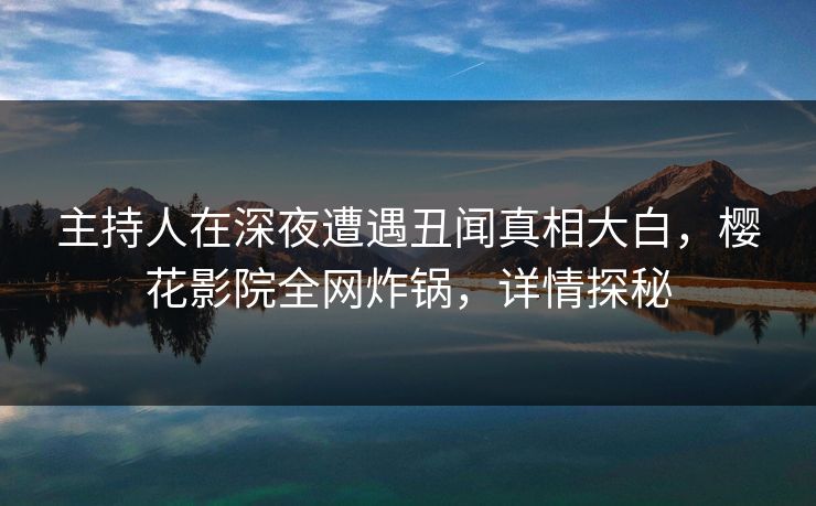 主持人在深夜遭遇丑闻真相大白，樱花影院全网炸锅，详情探秘