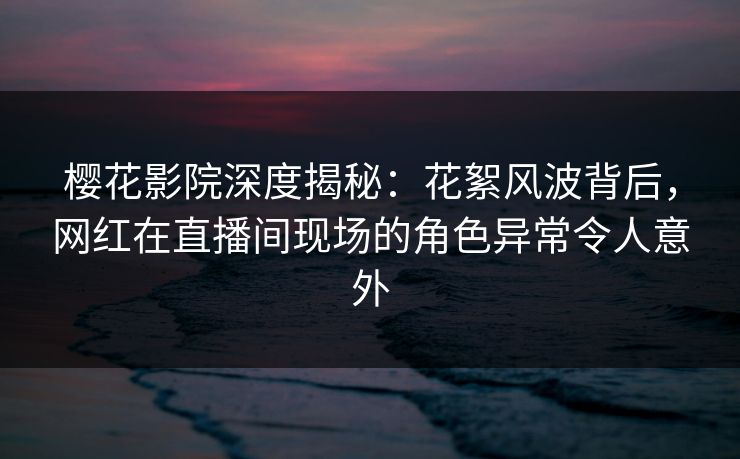 樱花影院深度揭秘：花絮风波背后，网红在直播间现场的角色异常令人意外