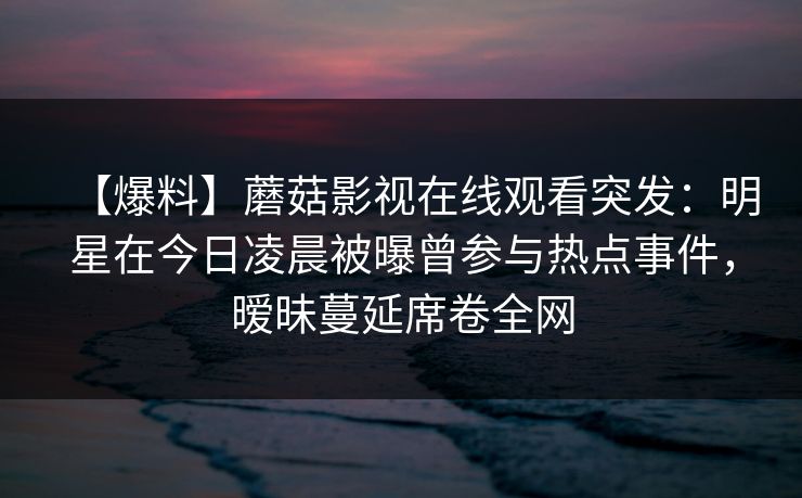 【爆料】蘑菇影视在线观看突发：明星在今日凌晨被曝曾参与热点事件，暧昧蔓延席卷全网