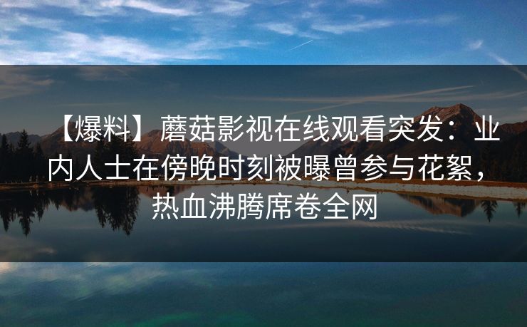 【爆料】蘑菇影视在线观看突发:业内人士在傍晚时刻被曝曾参与花絮,热血沸腾席卷全网 【爆料】蘑菇影视在线观看突发:业内人士在傍晚时刻被曝曾参与花絮,热血沸腾席卷全网