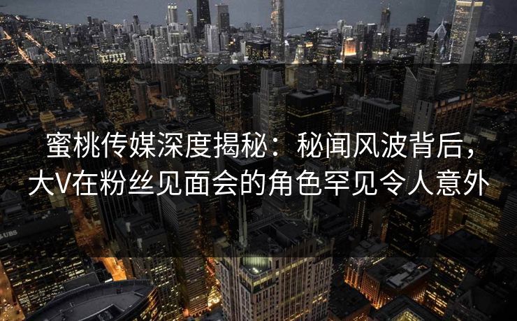 蜜桃传媒深度揭秘:秘闻风波背后,大V在粉丝见面会的角色罕见令人意外 蜜桃传媒深度揭秘:秘闻风波背后,大V在粉丝见面会的角色罕见令人意外