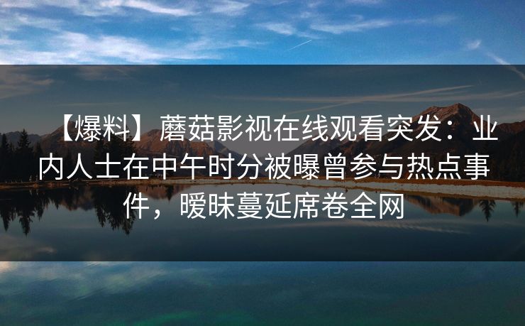 【爆料】蘑菇影视在线观看突发:业内人士在中午时分被曝曾参与热点事件,暧昧蔓延席卷全网 【爆料】蘑菇影视在线观看突发:业内人士在中午时分被曝曾参与热点事件,暧昧蔓延席卷全网