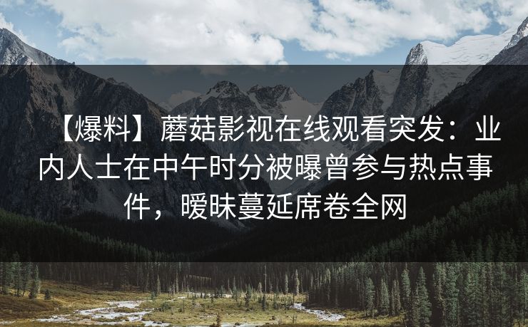 【爆料】蘑菇影视在线观看突发:业内人士在中午时分被曝曾参与热点事件,暧昧蔓延席卷全网 【爆料】蘑菇影视在线观看突发:业内人士在中午时分被曝曾参与热点事件,暧昧蔓延席卷全网