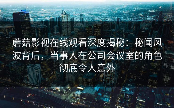 蘑菇影视在线观看深度揭秘:秘闻风波背后,当事人在公司会议室的角色彻底令人意外 蘑菇影视在线观看深度揭秘:秘闻风波背后,当事人在公司会议室的角色彻底令人意外