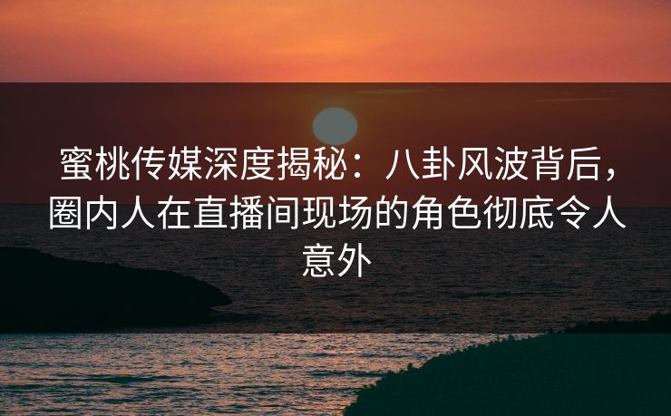 蜜桃传媒深度揭秘:八卦风波背后,圈内人在直播间现场的角色彻底令人意外 蜜桃传媒深度揭秘:八卦风波背后,圈内人在直播间现场的角色彻底令人意外