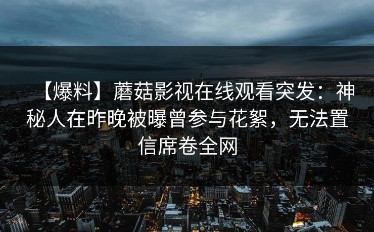 【爆料】蘑菇影视在线观看突发:神秘人在昨晚被曝曾参与花絮,无法置信席卷全网 【爆料】蘑菇影视在线观看突发:神秘人在昨晚被曝曾参与花絮,无法置信席卷全网