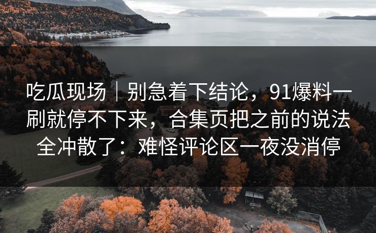 吃瓜现场｜别急着下结论，91爆料一刷就停不下来，合集页把之前的说法全冲散了：难怪评论区一夜没消停
